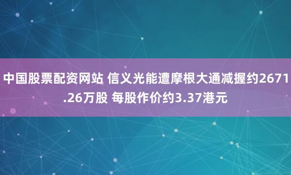 中国股票配资网站 信义光能遭摩根大通减握约2671.26万股 每股作价约3.37港元