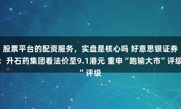 股票平台的配资服务，实盘是核心吗 好意思银证券：升石药集团看法价至9.1港元 重申“跑输大市”评级