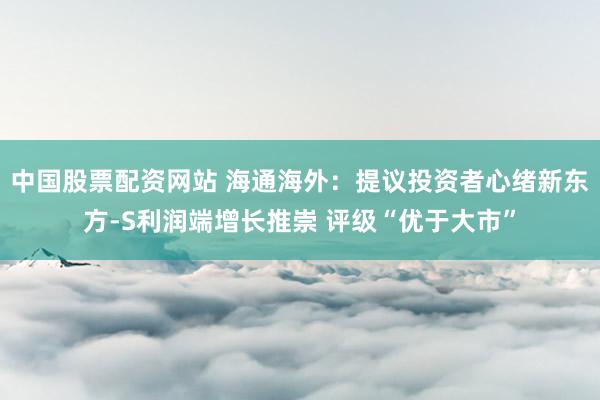 中国股票配资网站 海通海外：提议投资者心绪新东方-S利润端增长推崇 评级“优于大市”