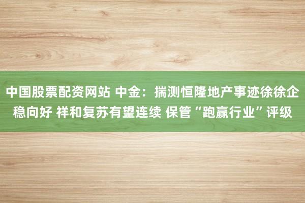 中国股票配资网站 中金：揣测恒隆地产事迹徐徐企稳向好 祥和复苏有望连续 保管“跑赢行业”评级