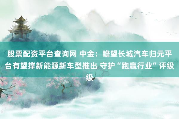 股票配资平台查询网 中金：瞻望长城汽车归元平台有望撑新能源新车型推出 守护“跑赢行业”评级