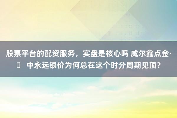 股票平台的配资服务，实盘是核心吗 威尔鑫点金·׀ 中永远银价为何总在这个时分周期见顶？
