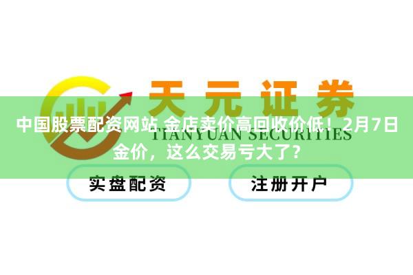 中国股票配资网站 金店卖价高回收价低！2月7日金价，这么交易亏大了？