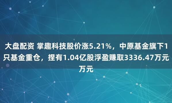 大盘配资 掌趣科技股价涨5.21%，中原基金旗下1只基金重仓，捏有1.04亿股浮盈赚取3336.47万元