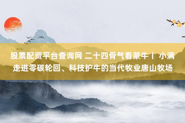 股票配资平台查询网 二十四骨气看蒙牛丨 小满走进零碳轮回、科技护牛的当代牧业唐山牧场