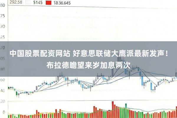 中国股票配资网站 好意思联储大鹰派最新发声！布拉德瞻望来岁加息两次