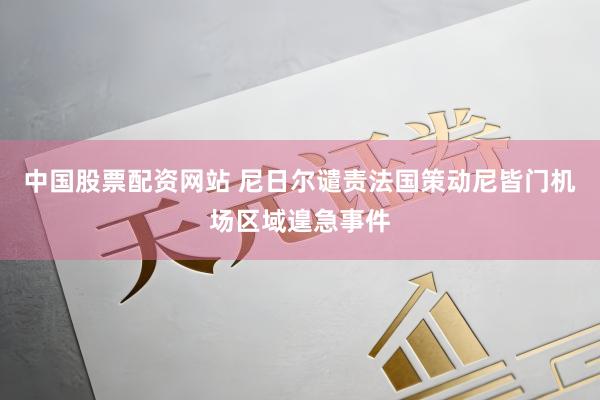 中国股票配资网站 尼日尔谴责法国策动尼皆门机场区域遑急事件