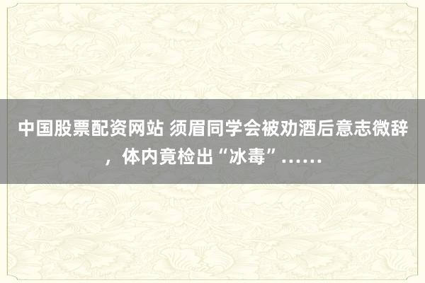 中国股票配资网站 须眉同学会被劝酒后意志微辞，体内竟检出“冰毒”……
