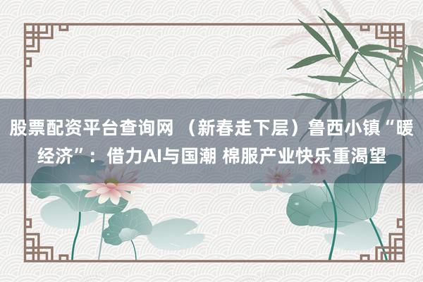 股票配资平台查询网 （新春走下层）鲁西小镇“暖经济”：借力AI与国潮 棉服产业快乐重渴望