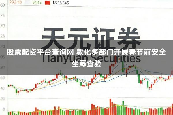 股票配资平台查询网 敦化多部门开展春节前安全坐蓐查验