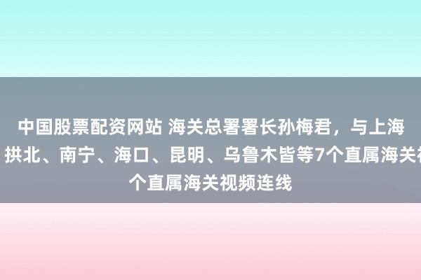 中国股票配资网站 海关总署署长孙梅君，与上海、深圳、拱北、南宁、海口、昆明、乌鲁木皆等7个直属海关视频连线