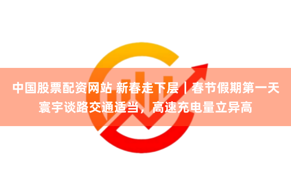 中国股票配资网站 新春走下层｜春节假期第一天寰宇谈路交通适当，高速充电量立异高