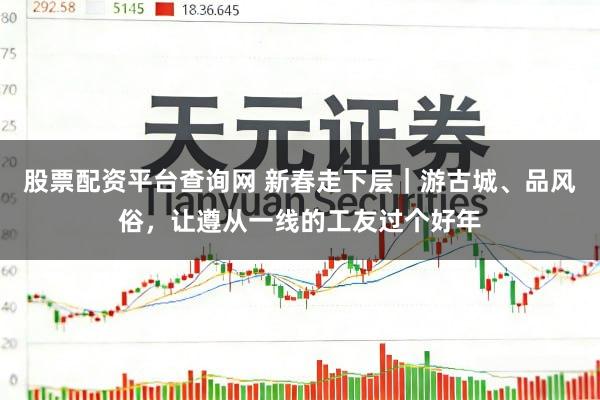 股票配资平台查询网 新春走下层｜游古城、品风俗，让遵从一线的工友过个好年