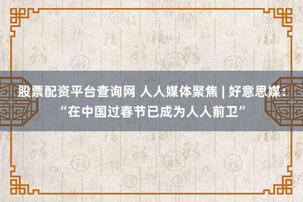 股票配资平台查询网 人人媒体聚焦 | 好意思媒：“在中国过春节已成为人人前卫”