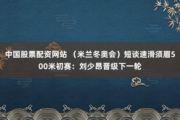中国股票配资网站 （米兰冬奥会）短谈速滑须眉500米初赛：刘少昂晋级下一轮