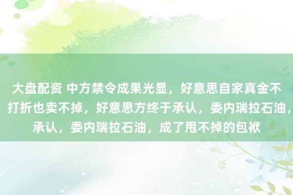 大盘配资 中方禁令成果光显，好意思自家真金不怕火油厂消化不动，打折也卖不掉，好意思方终于承认，委内瑞拉石油，成了甩不掉的包袱