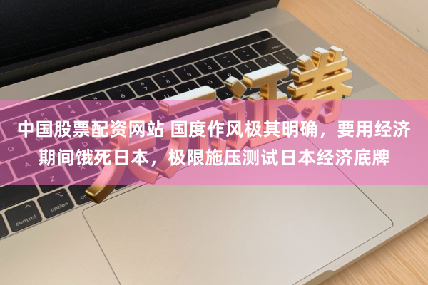 中国股票配资网站 国度作风极其明确，要用经济期间饿死日本，极限施压测试日本经济底牌