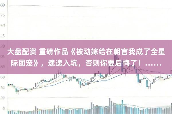 大盘配资 重磅作品《被动嫁给在朝官我成了全星际团宠》，速速入坑，否则你要后悔了！……