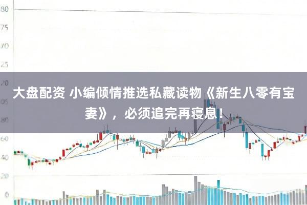 大盘配资 小编倾情推选私藏读物《新生八零有宝妻》，必须追完再寝息！