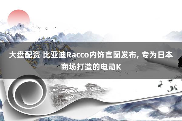 大盘配资 比亚迪Racco内饰官图发布, 专为日本商场打造的电动K