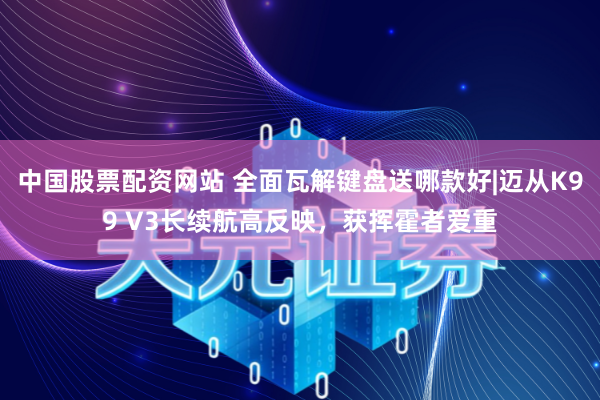 中国股票配资网站 全面瓦解键盘送哪款好|迈从K99 V3长续航高反映，获挥霍者爱重