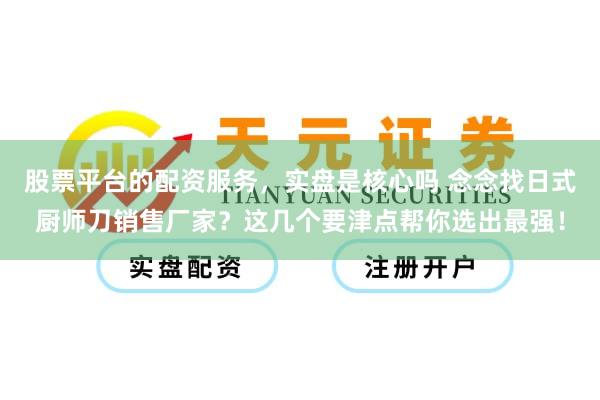 股票平台的配资服务，实盘是核心吗 念念找日式厨师刀销售厂家？这几个要津点帮你选出最强！