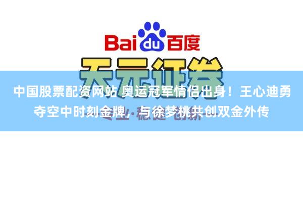 中国股票配资网站 奥运冠军情侣出身！王心迪勇夺空中时刻金牌，与徐梦桃共创双金外传