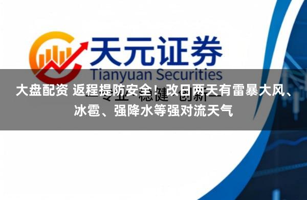 大盘配资 返程提防安全！改日两天有雷暴大风、冰雹、强降水等强对流天气