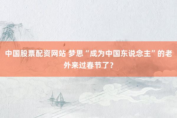 中国股票配资网站 梦思“成为中国东说念主”的老外来过春节了？