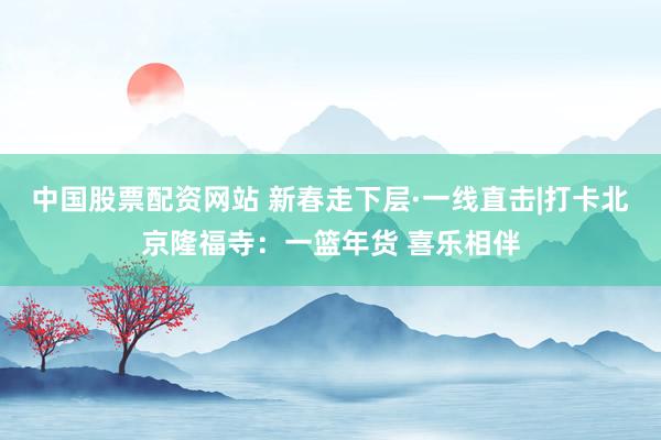中国股票配资网站 新春走下层·一线直击|打卡北京隆福寺：一篮年货 喜乐相伴