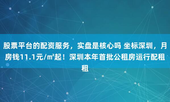 股票平台的配资服务，实盘是核心吗 坐标深圳，月房钱11.1元/㎡起！深圳本年首批公租房运行配租