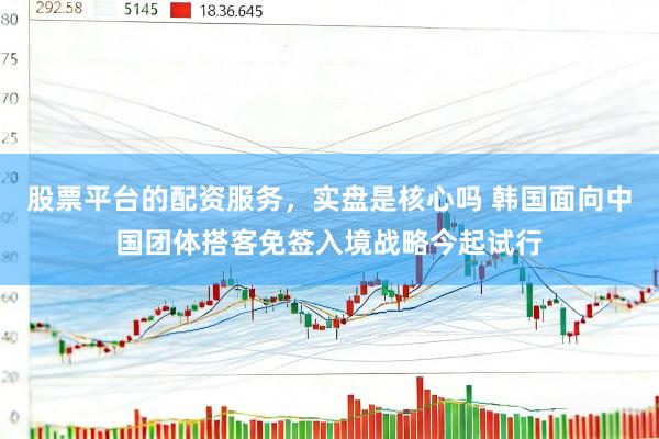 股票平台的配资服务，实盘是核心吗 韩国面向中国团体搭客免签入境战略今起试行