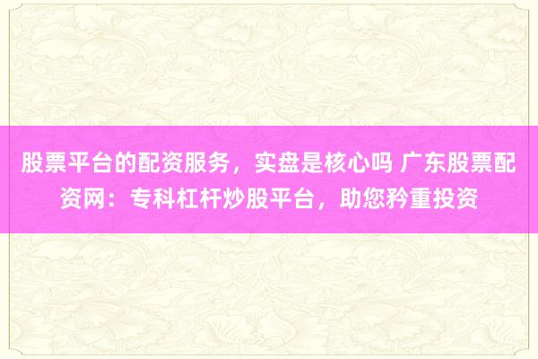 股票平台的配资服务，实盘是核心吗 广东股票配资网：专科杠杆炒股平台，助您矜重投资