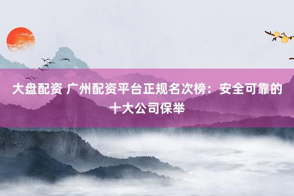 大盘配资 广州配资平台正规名次榜：安全可靠的十大公司保举