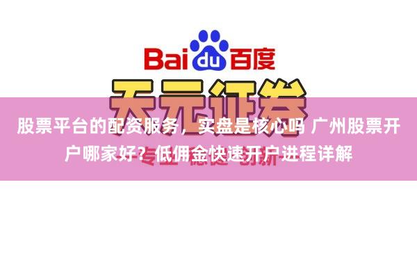 股票平台的配资服务，实盘是核心吗 广州股票开户哪家好？低佣金快速开户进程详解
