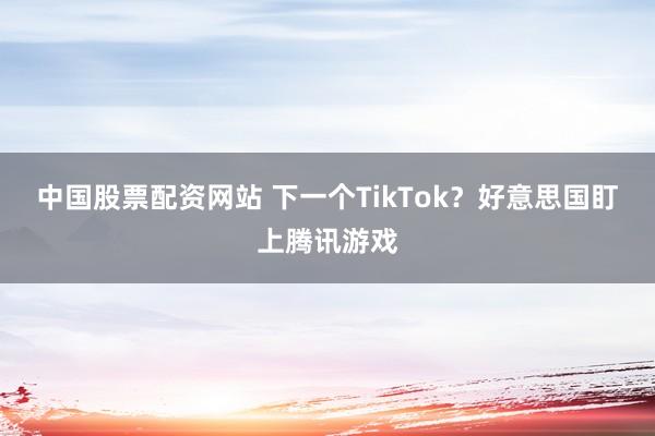 中国股票配资网站 下一个TikTok？好意思国盯上腾讯游戏