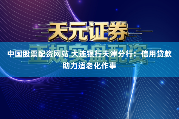 中国股票配资网站 大连银行天津分行：信用贷款助力适老化作事