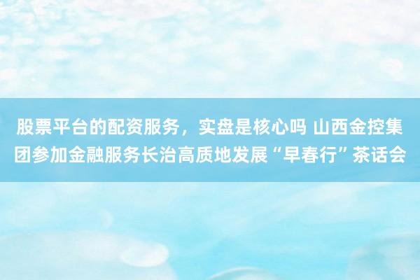 股票平台的配资服务，实盘是核心吗 山西金控集团参加金融服务长治高质地发展“早春行”茶话会