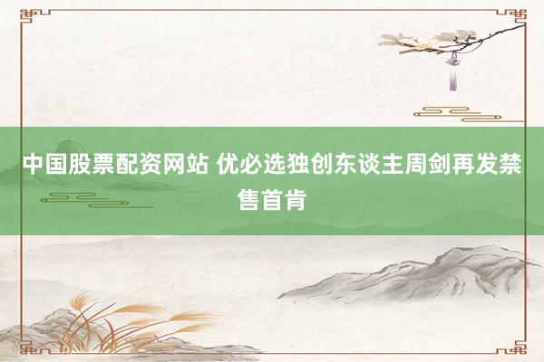 中国股票配资网站 优必选独创东谈主周剑再发禁售首肯