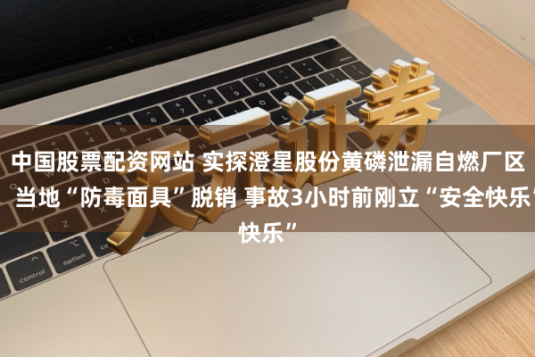 中国股票配资网站 实探澄星股份黄磷泄漏自燃厂区：当地“防毒面具”脱销 事故3小时前刚立“安全快乐”