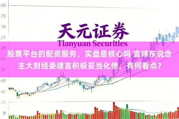 股票平台的配资服务，实盘是核心吗 寰球东说念主大财经委建言积极妥当化债，有何看点？