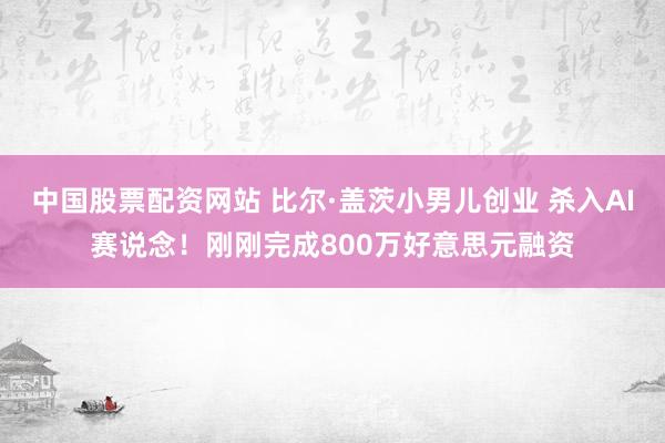 中国股票配资网站 比尔·盖茨小男儿创业 杀入AI赛说念！刚刚完成800万好意思元融资