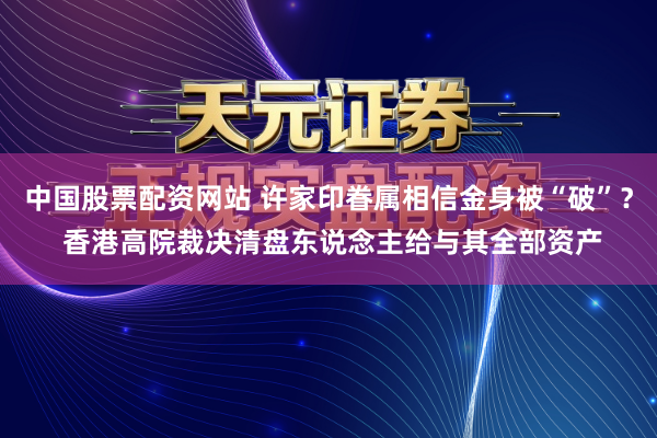 中国股票配资网站 许家印眷属相信金身被“破”? 香港高院裁决清盘东说念主给与其全部资产