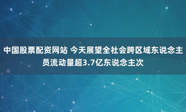 中国股票配资网站 今天展望全社会跨区域东说念主员流动量超3.7亿东说念主次