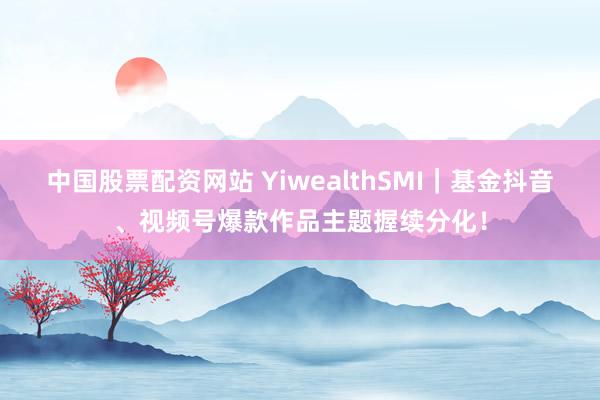 中国股票配资网站 YiwealthSMI｜基金抖音、视频号爆款作品主题握续分化！