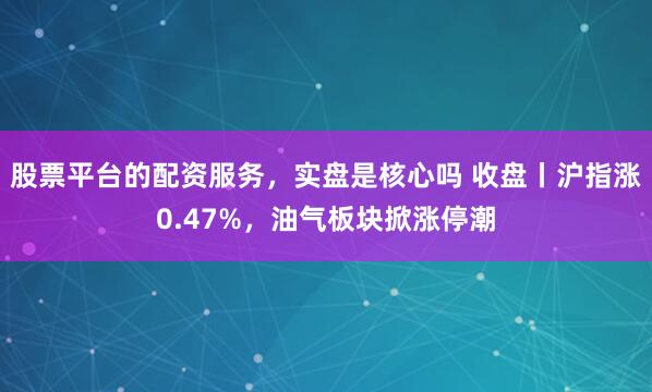 股票平台的配资服务，实盘是核心吗 收盘丨沪指涨0.47%，油气板块掀涨停潮