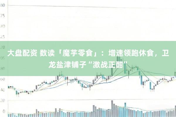 大盘配资 数读「魔芋零食」：增速领跑休食，卫龙盐津铺子“激战正酣”