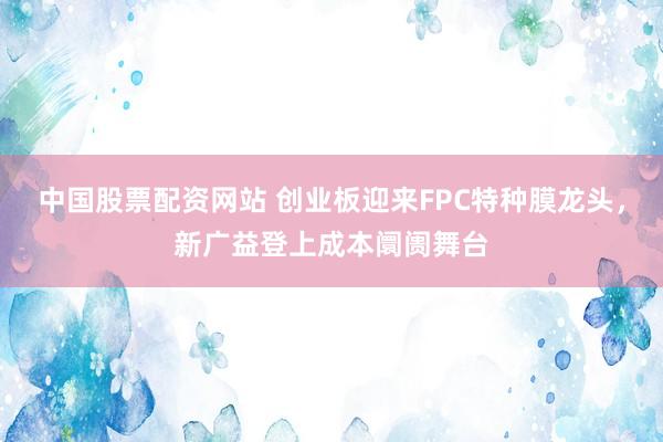 中国股票配资网站 创业板迎来FPC特种膜龙头，新广益登上成本阛阓舞台