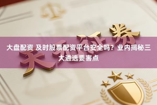 大盘配资 及时股票配资平台安全吗？业内揭秘三大遴选要害点