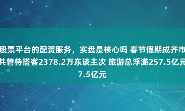 股票平台的配资服务，实盘是核心吗 春节假期成齐市共管待搭客2378.2万东谈主次 旅游总浮滥257.5亿元
